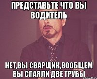 представьте что вы водитель нет,вы сварщик,вообщем вы спаяли две трубы