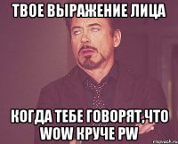 твое выражение лица когда тебе говорят,что wow круче pw