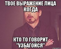 твое выражение лица когда кто то говорит "узбагойся"