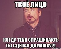 твоё лицо когда тебя спрашивают: ты сделал домашку?!