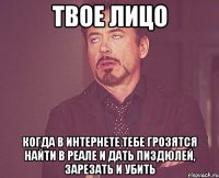 твое лицо когда в интернете тебе грозятся найти в реале и дать пиздюлей, зарезать и убить