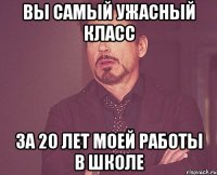 вы самый ужасный класс за 20 лет моей работы в школе