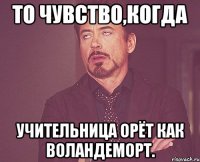 то чувство,когда учительница орёт как воландеморт.