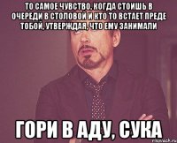 то самое чувство, когда стоишь в очереди в столовой и кто то встает преде тобой, утверждая, что ему занимали гори в аду, сука