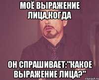 моё выражение лица,когда он спрашивает:"какое выражение лица?"