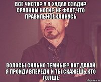 всё чисто? а я худая сзади? сравним ноги? не факт,что правильно! клянусь волосы сильно темные? вот давай я пройду впереди и ты скажешь,кто толще