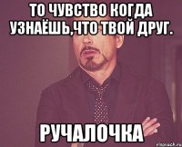 то чувство когда узнаёшь,что твой друг. ручалочка