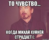 то чувство... когда михай хуйнёй страдает (: