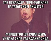 так искандер, твоя фамилия на татарском пишется фяршятов (с) тупая дура училка зиля габрдакипонва