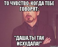 то чувство, когда тебе говорят: "даша,ты так исхудала!"