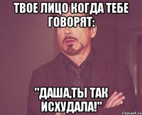 твое лицо когда тебе говорят: "даша,ты так исхудала!"