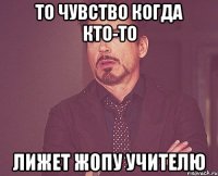 то чувство когда кто-то лижет жопу учителю