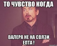 то чувство когда валера не на связи епта !