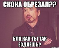 скока обрезал?? бля,как ты так ездиешь?