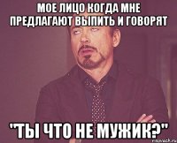 мое лицо когда мне предлагают выпить и говорят "ты что не мужик?"