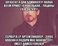 gr1go101 а дай админку!?! лалка всем привет я новенькая.... пацаны го в дотку!!! сервер r.i.p. артем пикапер... zepos апасин а подари мне аккаунт??!! [meet-games] forever