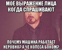 моё выражение лица когда спрашивают почему машина работает неровно? а чё колёса боком?