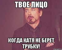 твое лицо когда катя не берет трубку!