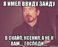 я имел ввиду зайду в скайп, ксения, а не к вам.... господи....