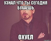 узнал что ты сегодня бухаешь охуел