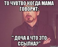 то чувтво когда мама говорит: " доча а что это ссылка?"