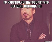 то чувство,когда говорят,что сегодня пятница 13! 