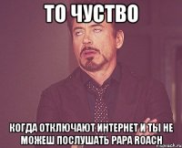 то чуство когда отключают интернет и ты не можеш послушать papa roach