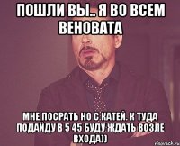 пошли вы.. я во всем веновата мне посрать но с катей. к туда подайду в 5 45 буду ждать возле входа))