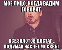 мое лицо, когда вадим говорит все,золотов достал, подумай насчет москвы