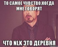 то самое чувство,когда мне говорят что nlk это деревня