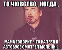 то чювство , когда , мама говорит ,что на тебя в автобусе смотрел мольчик.