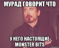 мурад говорит что у него настоящие monster bits