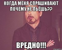 когда меня спрашивают почему не пьёшь?? вредно!!!