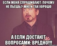 если меня спрашивают: почему не пьёшь?-мне и так хорошо а если достают вопросами: вредно!!!