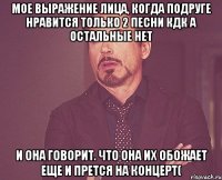 мое выражение лица, когда подруге нравится только 2 песни кдк а остальные нет и она говорит. что она их обожает еще и прется на концерт(