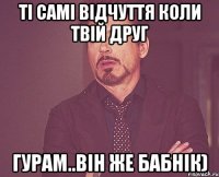 ті самі відчуття коли твій друг гурам..він же бабнік)