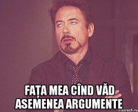  faţa mea cînd văd asemenea argumente