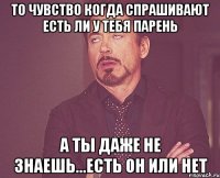 то чувство когда спрашивают есть ли у тебя парень а ты даже не знаешь...есть он или нет