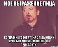 мое выражение лица когда мне говорят "на следующий урок без формы можешь не приходить"