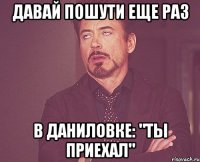 давай пошути еще раз в даниловке: "ты приехал"