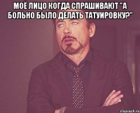 моё лицо когда спрашивают "а больно было делать татуировку?" 