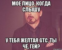 мое лицо, когда слышу у тебя желтая gtc, ты чё, гей?