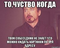 то,чуство когда твой собеседник не знает что можно кидать картинки по урл адресу