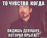 то чувство, когда видишь девушку, которая прыгает