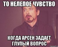 то нелепое чувство когда арсен задает глупый вопрос