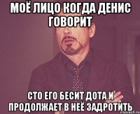 моё лицо когда денис говорит сто его бесит дота и продолжает в неё задротить