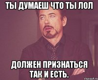 ты думаеш что ты лол должен признаться так и есть.