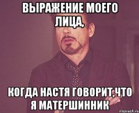 выражение моего лица, когда настя говорит,что я матершинник