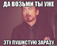 да возьми ты уже эту пушистую заразу