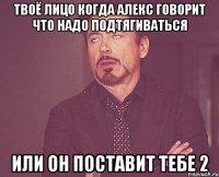 твоё лицо когда алекс говорит что надо подтягиваться или он поставит тебе 2